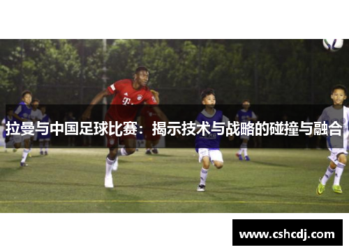 拉曼与中国足球比赛：揭示技术与战略的碰撞与融合
