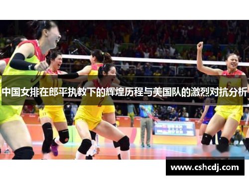 中国女排在郎平执教下的辉煌历程与美国队的激烈对抗分析